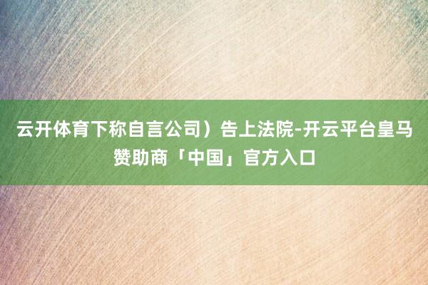 云开体育下称自言公司）告上法院-开云平台皇马赞助商「中国」官方入口