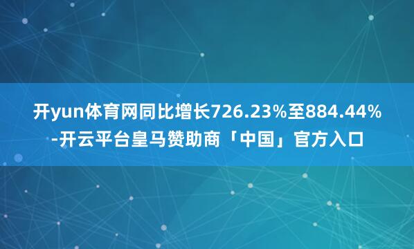 开yun体育网同比增长726.23%至884.44%-开云平台皇马赞助商「中国」官方入口