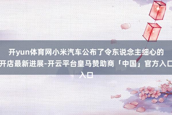 开yun体育网小米汽车公布了令东说念主细心的开店最新进展-开云平台皇马赞助商「中国」官方入口