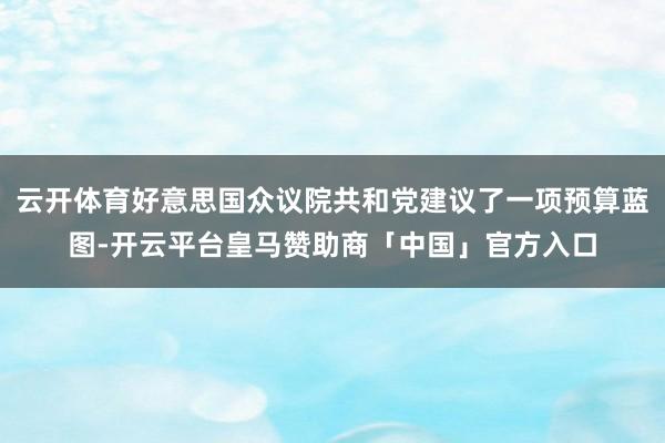云开体育好意思国众议院共和党建议了一项预算蓝图-开云平台皇马赞助商「中国」官方入口