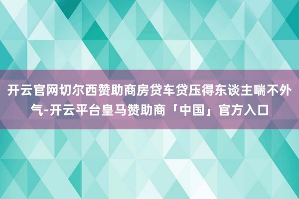 开云官网切尔西赞助商房贷车贷压得东谈主喘不外气-开云平台皇马赞助商「中国」官方入口