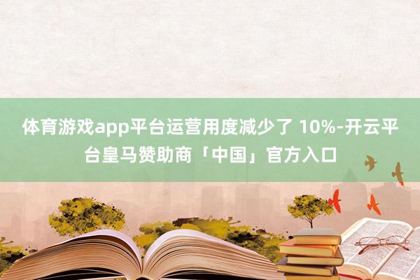 体育游戏app平台运营用度减少了 10%-开云平台皇马赞助商「中国」官方入口
