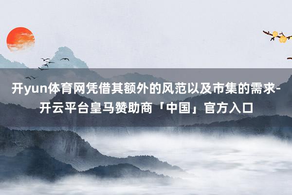 开yun体育网凭借其额外的风范以及市集的需求-开云平台皇马赞助商「中国」官方入口