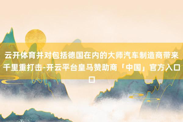 云开体育并对包括德国在内的大师汽车制造商带来千里重打击-开云平台皇马赞助商「中国」官方入口