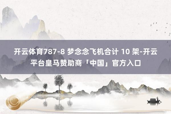 开云体育787-8 梦念念飞机合计 10 架-开云平台皇马赞助商「中国」官方入口