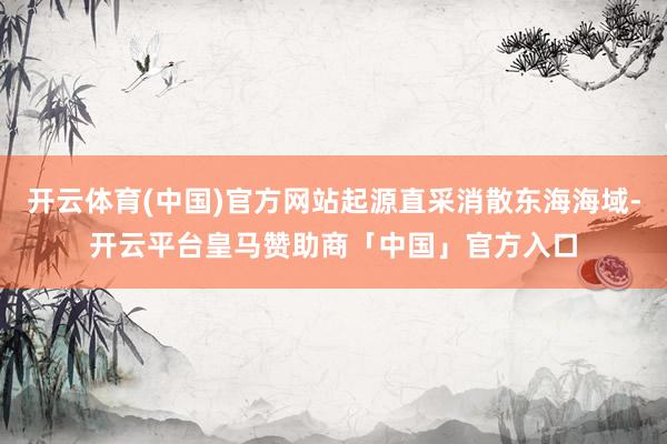 开云体育(中国)官方网站起源直采消散东海海域-开云平台皇马赞助商「中国」官方入口